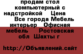 продам стол компьютерный с надстройкой. › Цена ­ 2 000 - Все города Мебель, интерьер » Офисная мебель   . Ростовская обл.,Шахты г.